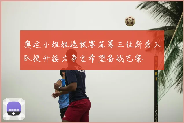 奥运小姐姐选拔赛落幕三位新秀入队提升接力争金希望备战巴黎