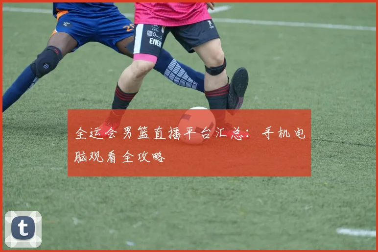 全运会男篮直播平台汇总：手机电脑观看全攻略